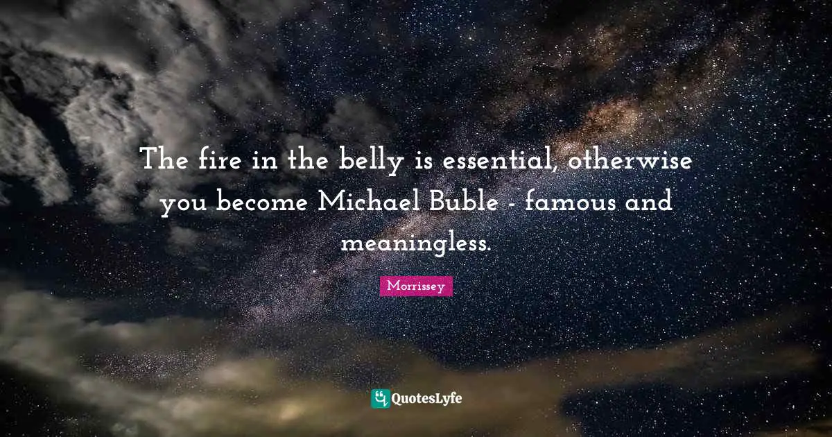 The fire in the belly is essential, otherwise you become Michael Buble - famous and meaningless.