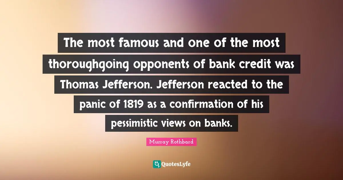 The most famous and one of the most thoroughgoing opponents of bank credit was Thomas Jefferson. Jefferson reacted to the panic of 1819 as a confirmation of his pessimistic views on banks.