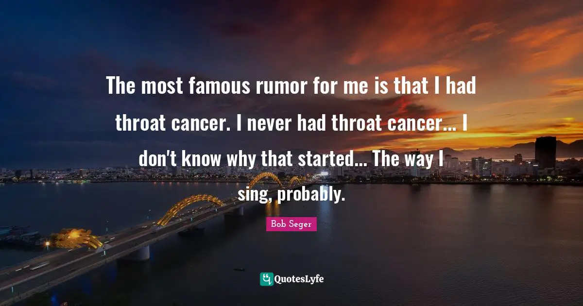 The most famous rumor for me is that I had throat cancer. I never had throat cancer... I don't know why that started... The way I sing, probably.