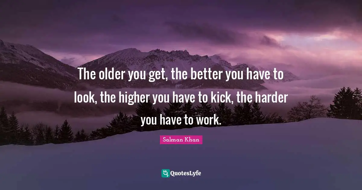 The older you get, the better you have to look, the higher you have to kick, the harder you have to work.