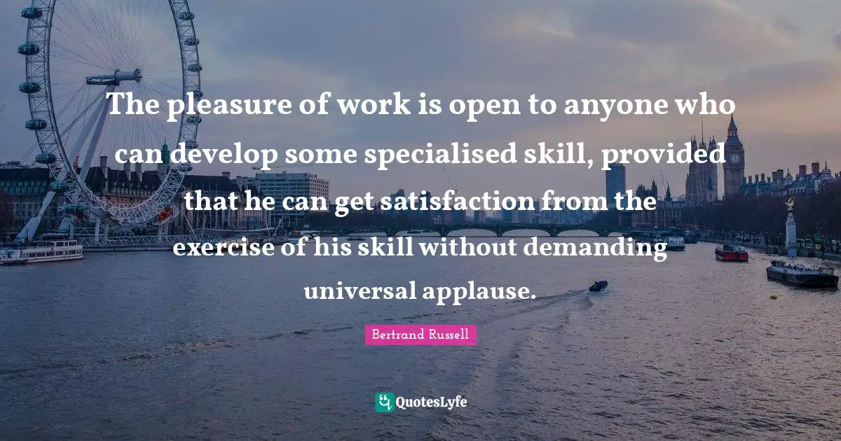 Skill Quotes: "The pleasure of work is open to anyone who can develop some specialised skill, provided that he can get satisfaction from the exercise of his skill without demanding universal applause."