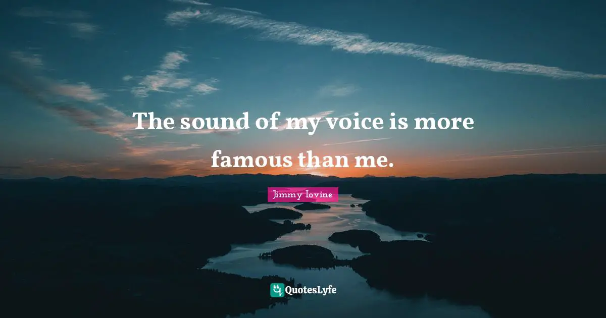The sound of my voice is more famous than me.