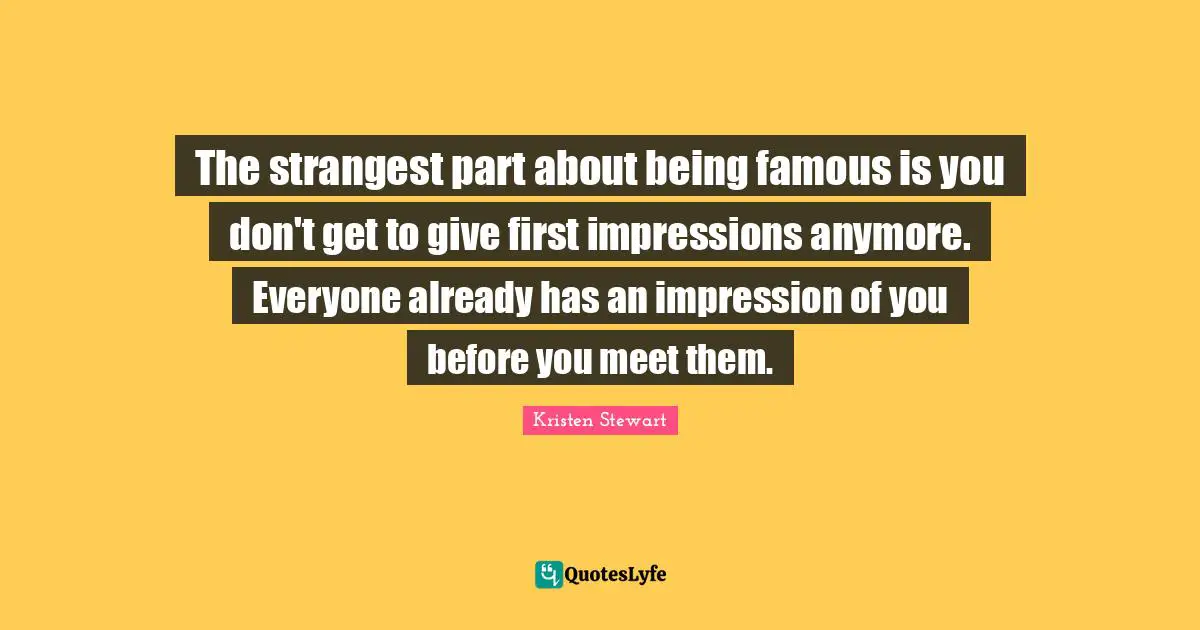 The strangest part about being famous is you don't get to give first impressions anymore. Everyone already has an impression of you before you meet them.