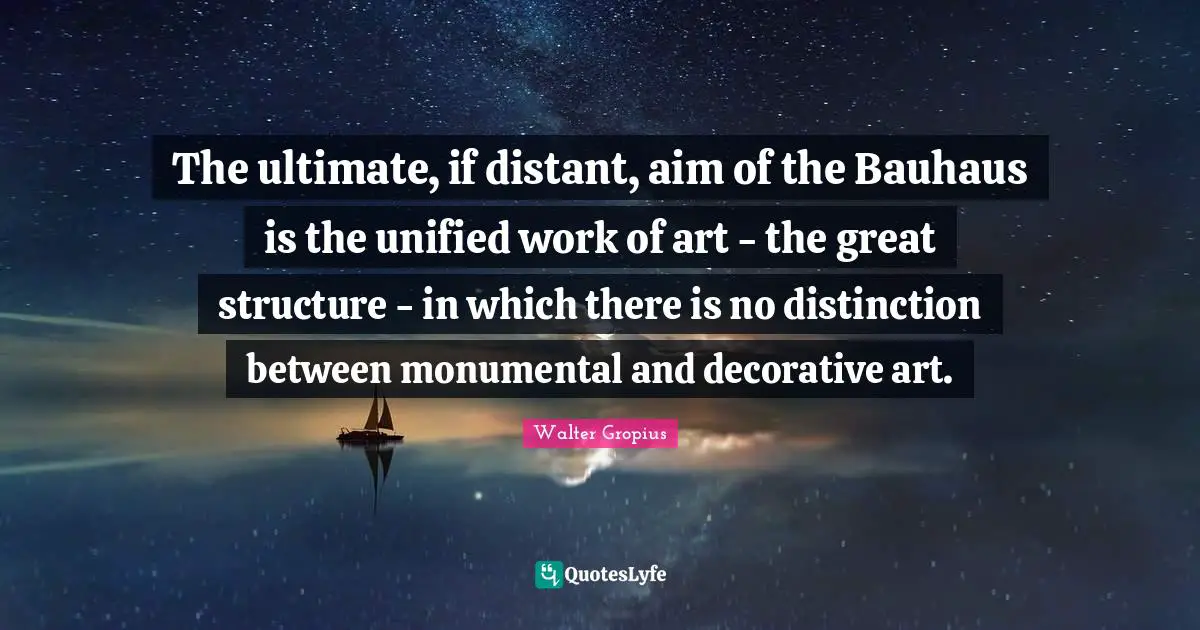 The ultimate, if distant, aim of the Bauhaus is the unified work of art - the great structure - in which there is no distinction between monumental and decorative art.