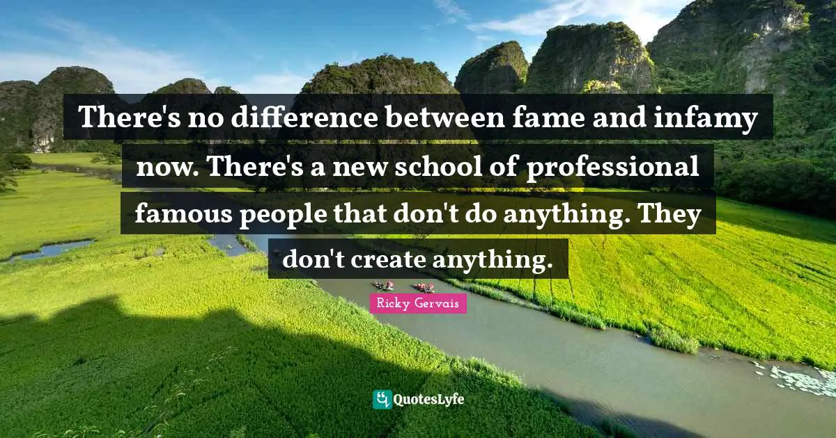 There's no difference between fame and infamy now. There's a new school of professional famous people that don't do anything. They don't create anything.