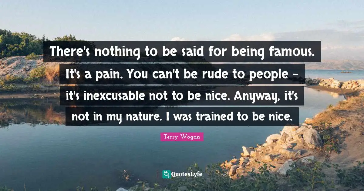 There's nothing to be said for being famous. It's a pain. You can't be rude to people - it's inexcusable not to be nice. Anyway, it's not in my nature. I was trained to be nice.