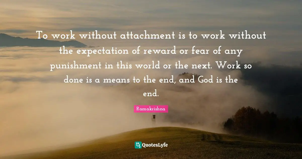 To work without attachment is to work without the expectation of reward or fear of any punishment in this world or the next. Work so done is a means to the end, and God is the end.