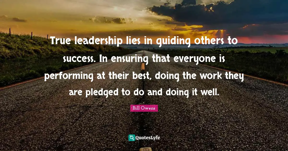 True leadership lies in guiding others to success. In ensuring that everyone is performing at their best, doing the work they are pledged to do and doing it well.