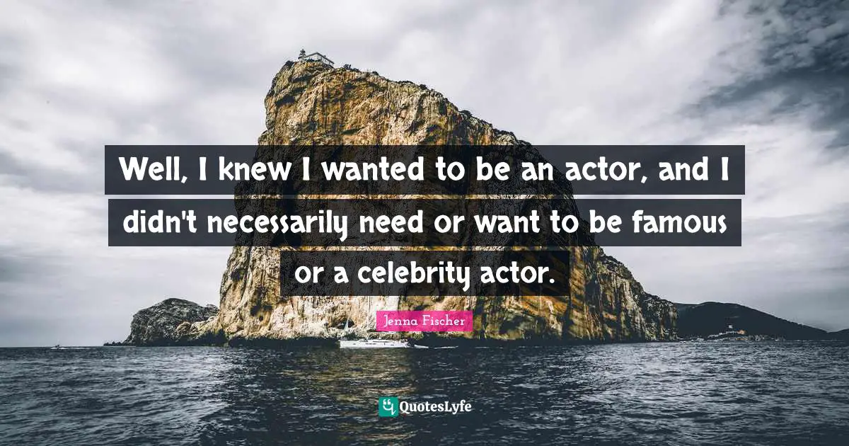 Well, I knew I wanted to be an actor, and I didn't necessarily need or want to be famous or a celebrity actor.