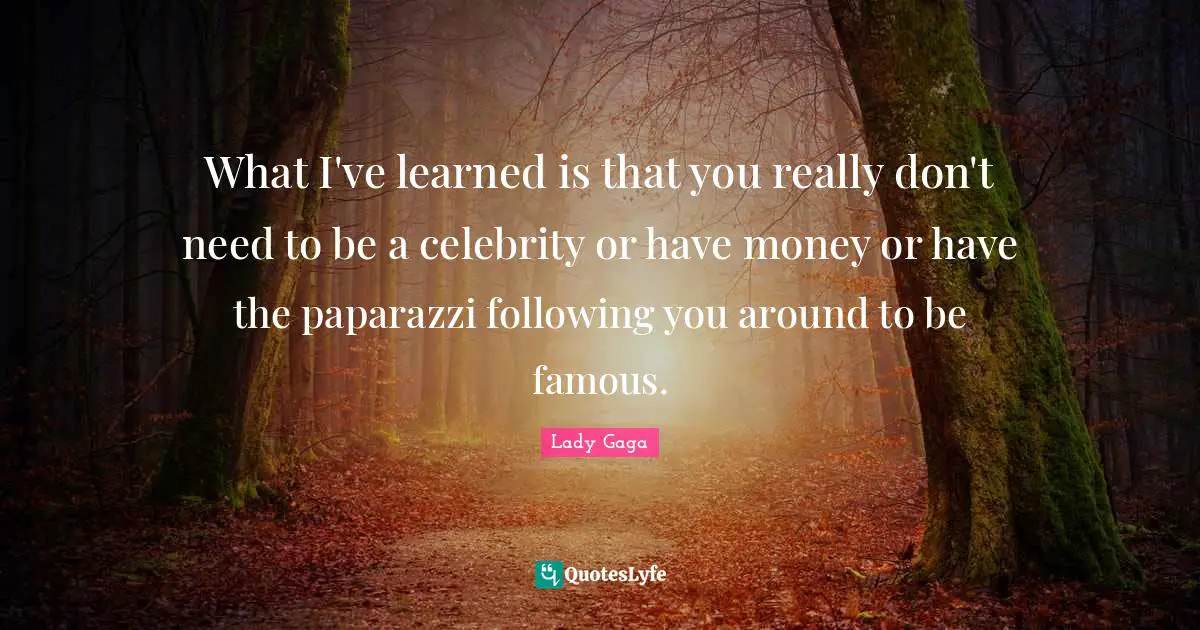 What I've learned is that you really don't need to be a celebrity or have money or have the paparazzi following you around to be famous.