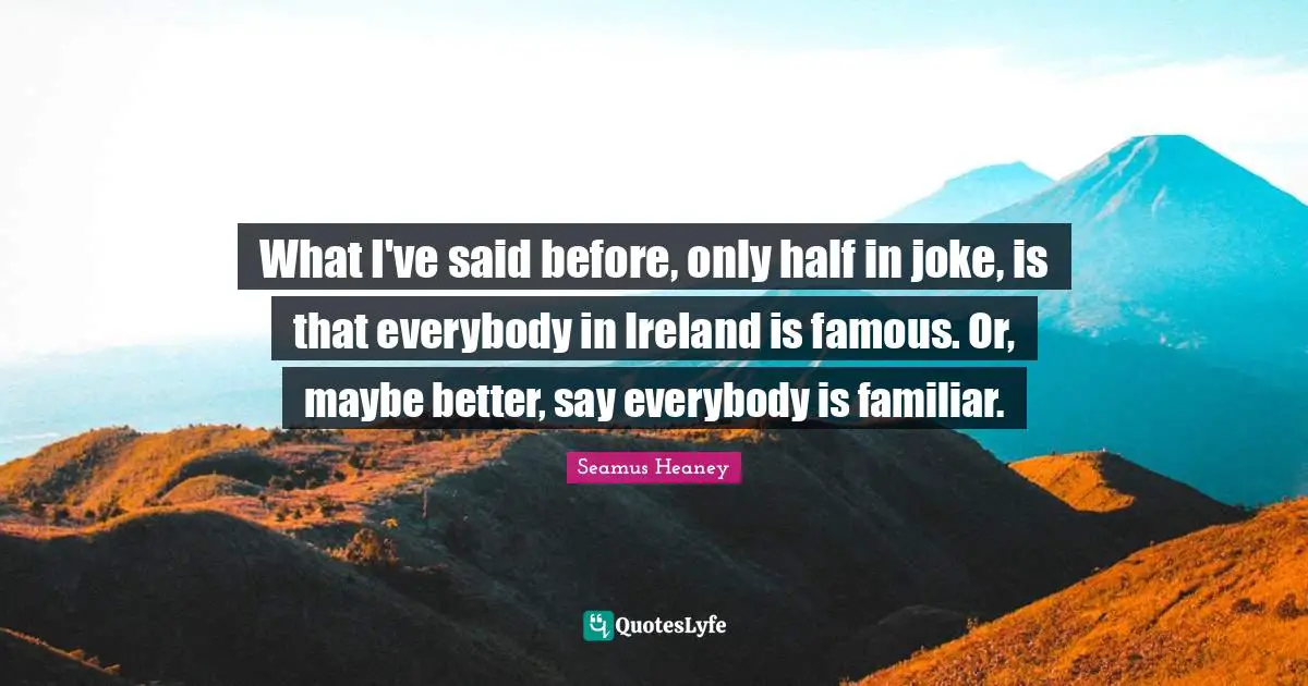 What I've said before, only half in joke, is that everybody in Ireland is famous. Or, maybe better, say everybody is familiar.