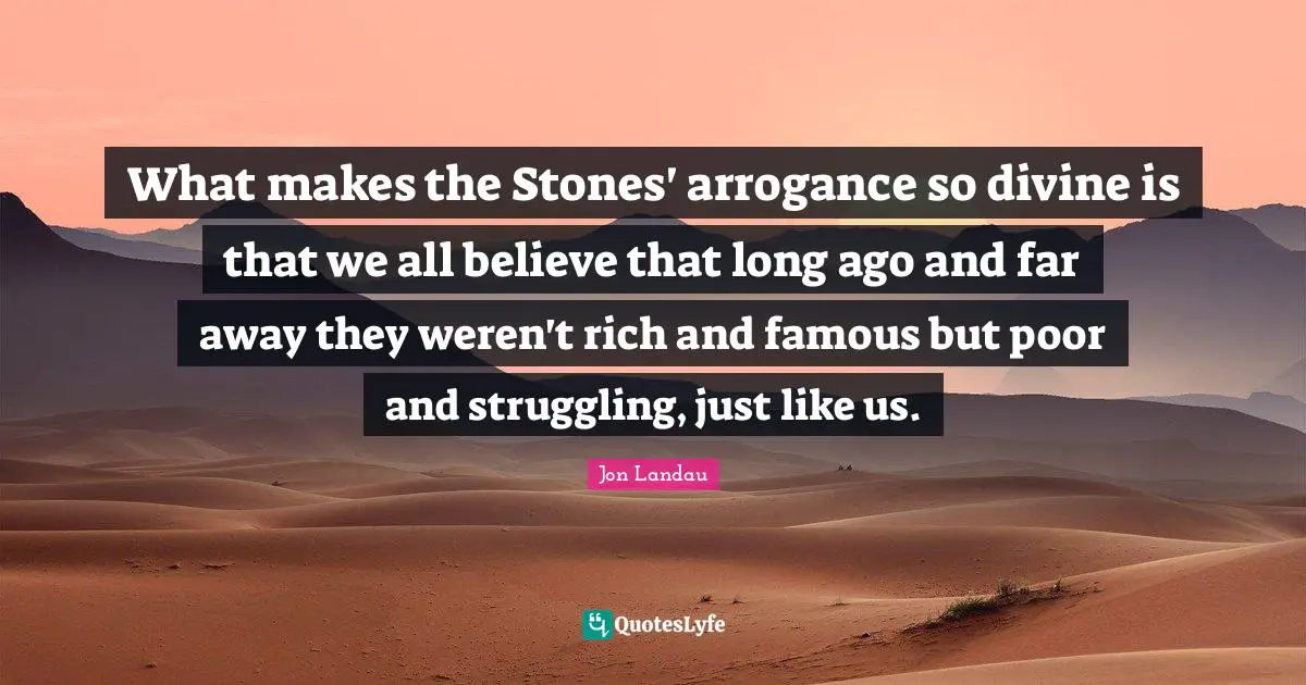 What makes the Stones' arrogance so divine is that we all believe that long ago and far away they weren't rich and famous but poor and struggling, just like us.