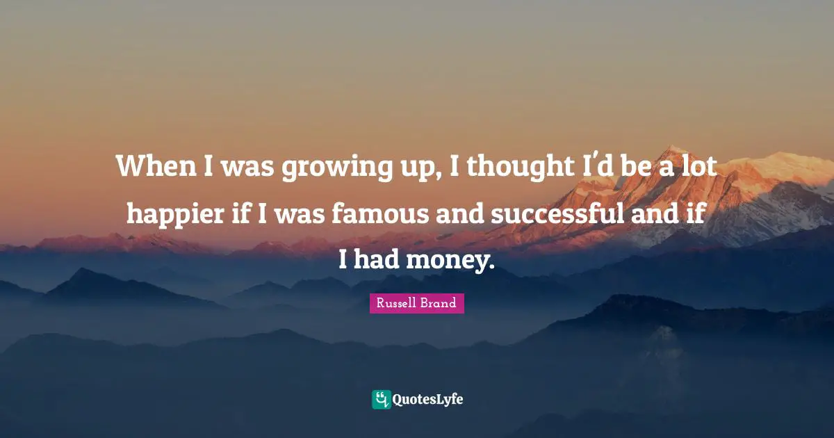 When I was growing up, I thought I'd be a lot happier if I was famous and successful and if I had money.