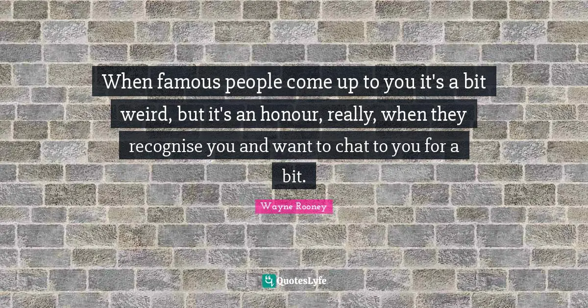 When famous people come up to you it's a bit weird, but it's an honour, really, when they recognise you and want to chat to you for a bit.