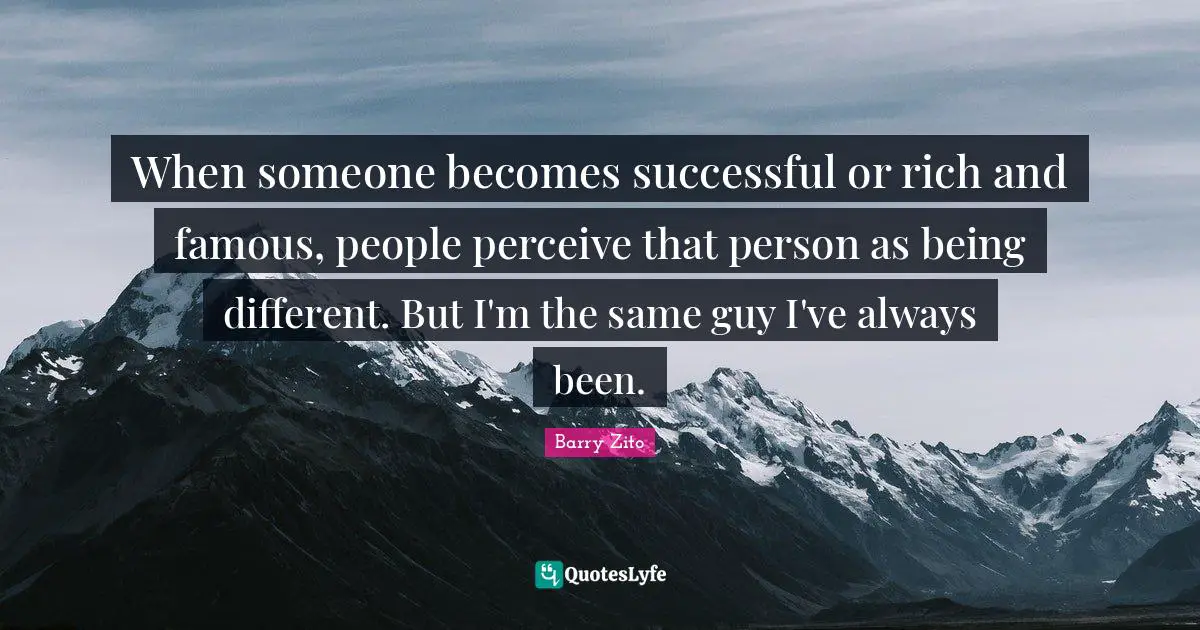 When someone becomes successful or rich and famous, people perceive that person as being different. But I'm the same guy I've always been.