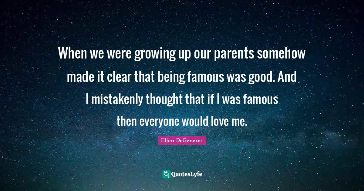 When we were growing up our parents somehow made it clear that being famous was good. And I mistakenly thought that if I was famous then everyone would love me.