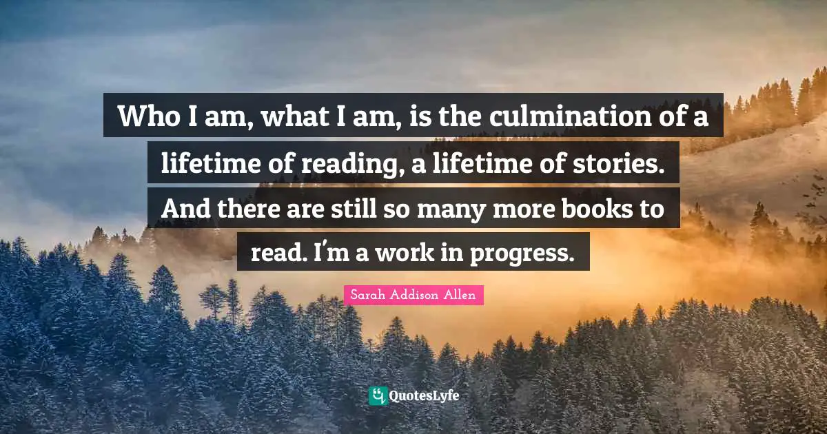 Who I am, what I am, is the culmination of a lifetime of reading, a lifetime of stories. And there are still so many more books to read. I'm a work in progress.