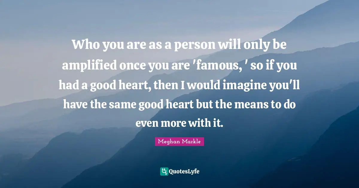 Who you are as a person will only be amplified once you are 'famous, ' so if you had a good heart, then I would imagine you'll have the same good heart but the means to do even more with it.