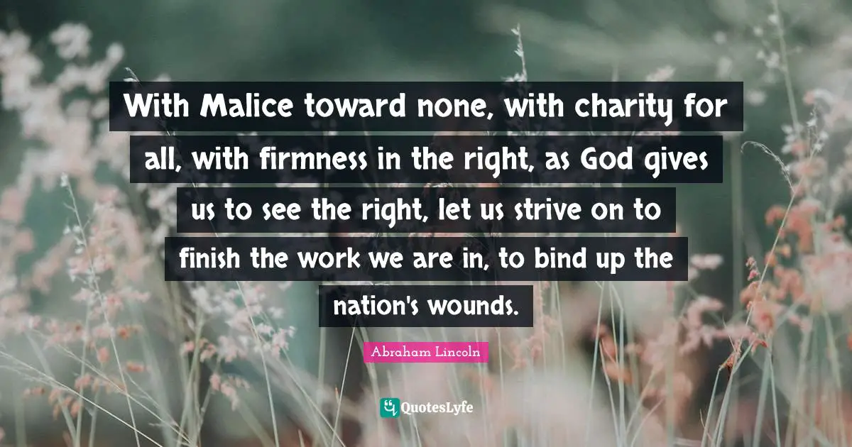 Abraham Lincoln Quotes: With Malice toward none, with charity for all, with firmness in the right, as God gives us to see the right, let us strive on to finish the work we are in, to bind up the nation's wounds.