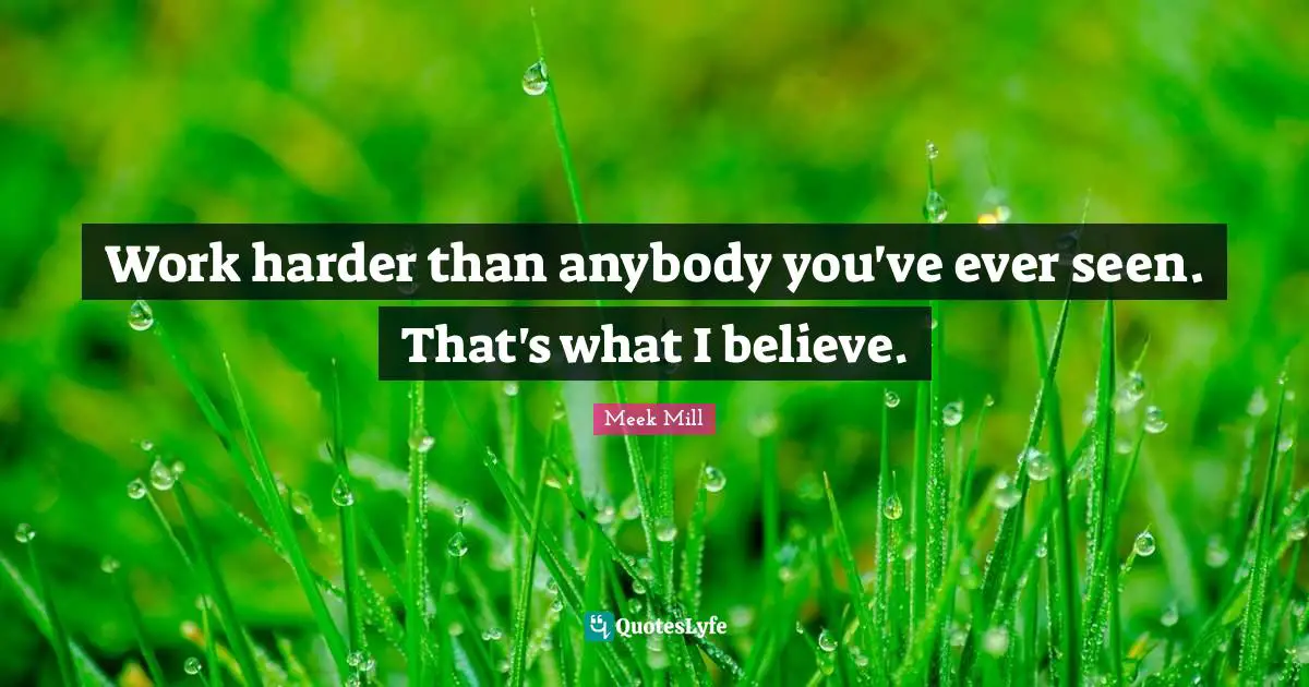 Work harder than anybody you've ever seen. That's what I believe.