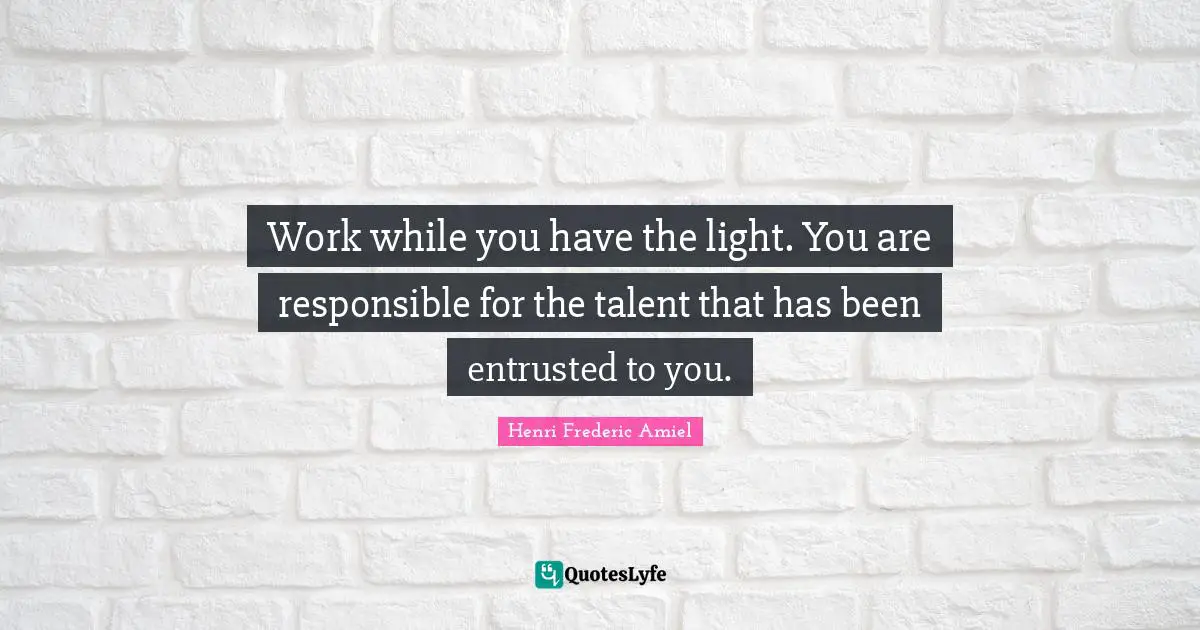 Work while you have the light. You are responsible for the talent that has been entrusted to you.