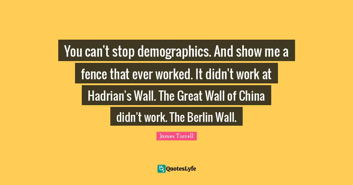 You can't stop demographics. And show me a fence that ever worked. It didn't work at Hadrian's Wall. The Great Wall of China didn't work. The Berlin Wall.