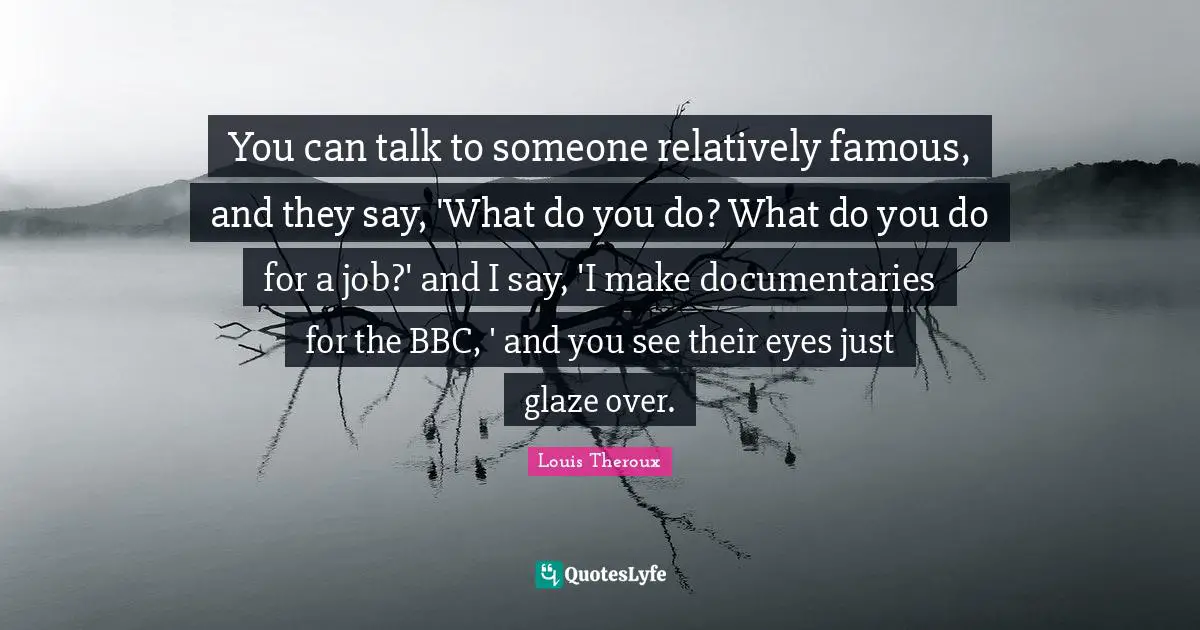 You can talk to someone relatively famous, and they say, 'What do you do? What do you do for a job?' and I say, 'I make documentaries for the BBC, ' and you see their eyes just glaze over.