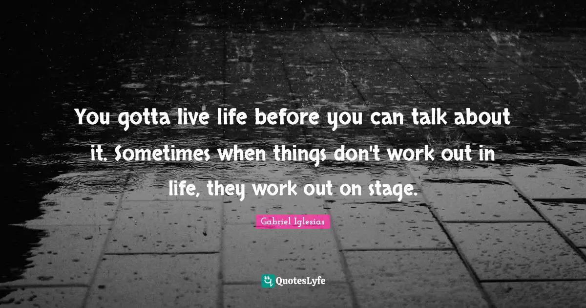 You gotta live life before you can talk about it. Sometimes when things don't work out in life, they work out on stage.