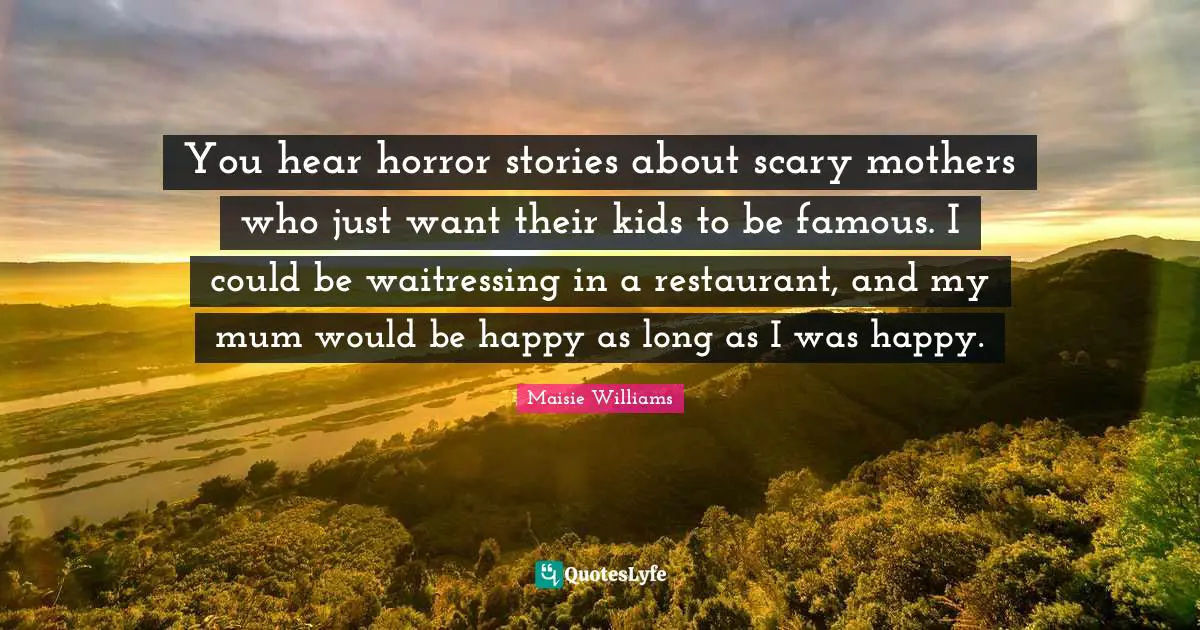 You hear horror stories about scary mothers who just want their kids to be famous. I could be waitressing in a restaurant, and my mum would be happy as long as I was happy.