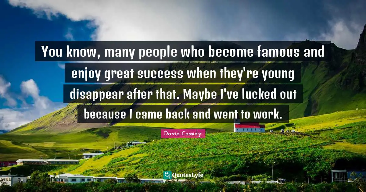 You know, many people who become famous and enjoy great success when they're young disappear after that. Maybe I've lucked out because I came back and went to work.