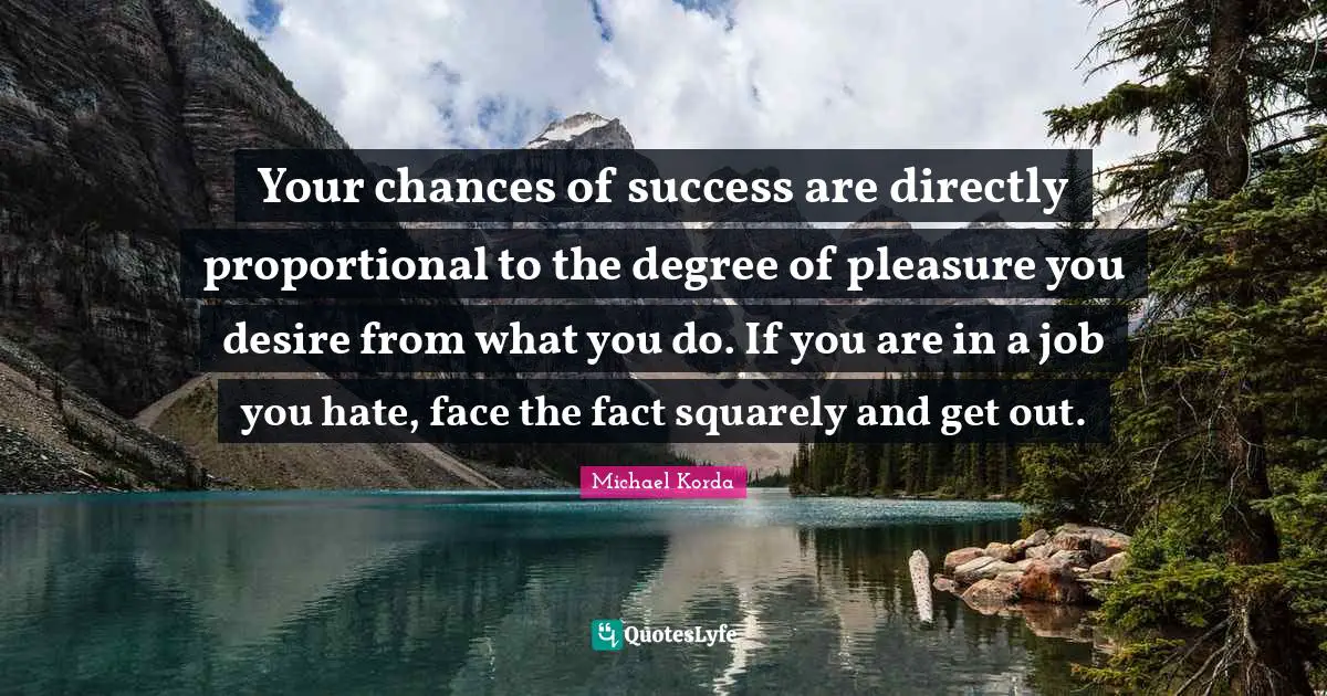 Your chances of success are directly proportional to the degree of pleasure you desire from what you do. If you are in a job you hate, face the fact squarely and get out.