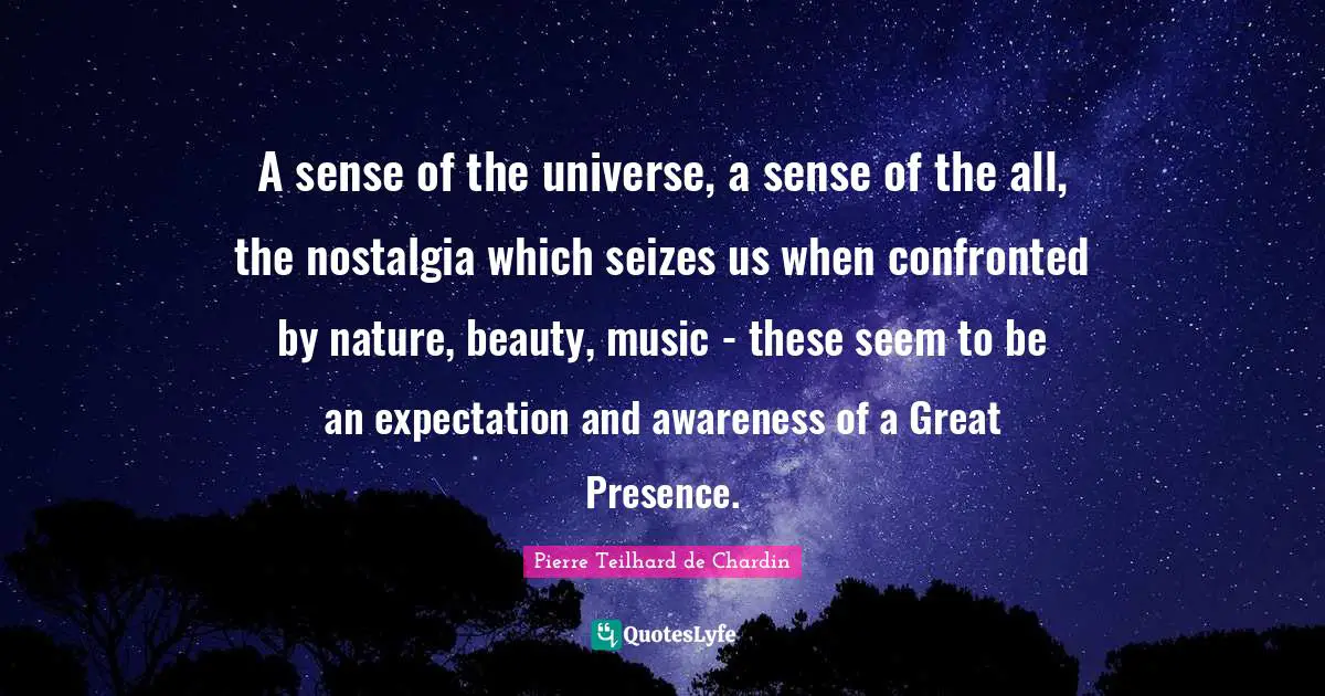 A sense of the universe, a sense of the all, the nostalgia which seizes us when confronted by nature, beauty, music - these seem to be an expectation and awareness of a Great Presence.