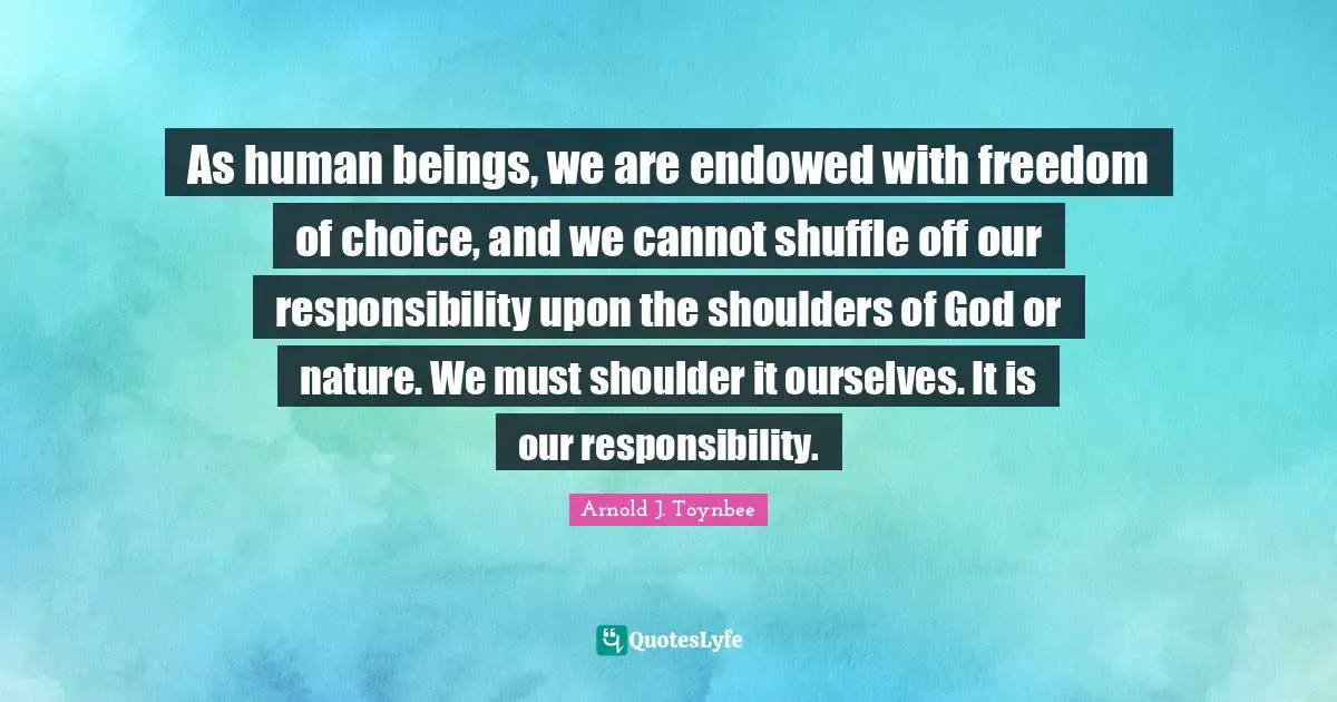 As human beings, we are endowed with freedom of choice, and we cannot shuffle off our responsibility upon the shoulders of God or nature. We must shoulder it ourselves. It is our responsibility.