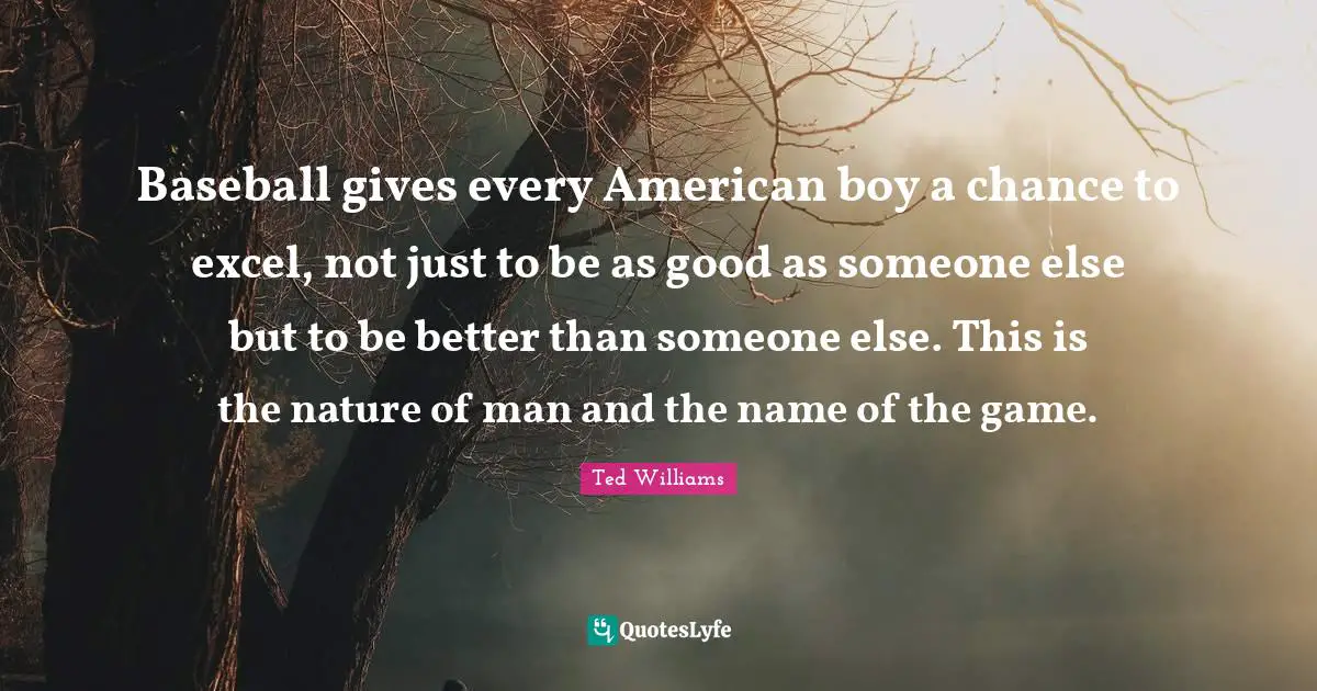 Baseball gives every American boy a chance to excel, not just to be as good as someone else but to be better than someone else. This is the nature of man and the name of the game.