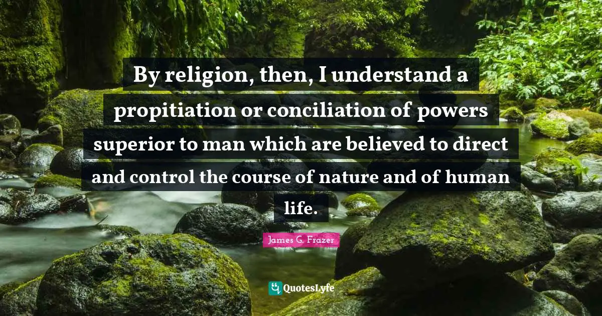 By religion, then, I understand a propitiation or conciliation of powers superior to man which are believed to direct and control the course of nature and of human life.