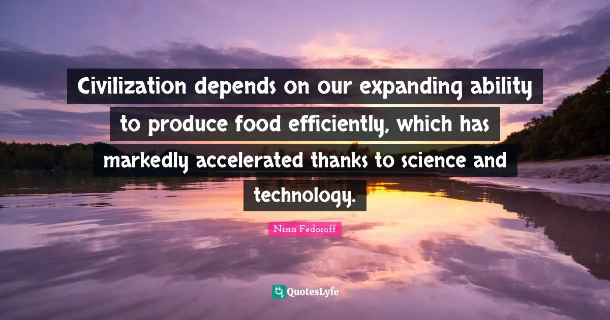 Civilization depends on our expanding ability to produce food efficiently, which has markedly accelerated thanks to science and technology.