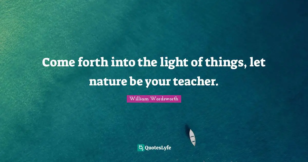 William Wordsworth Quotes: "Come forth into the light of things, let nature be your teacher."