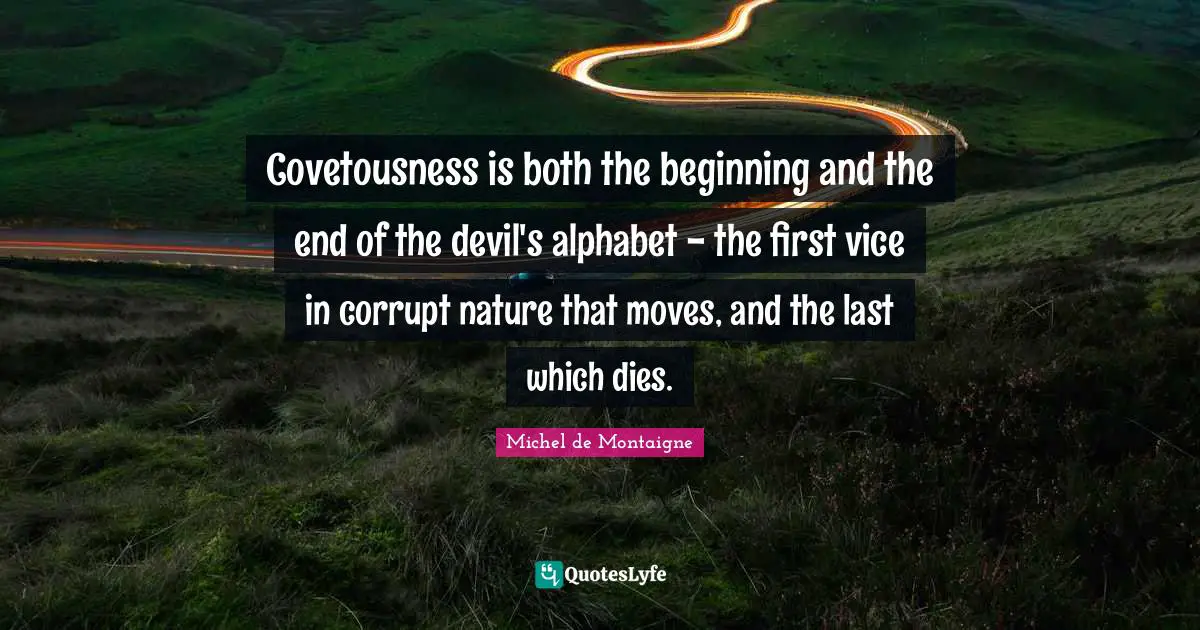 Michel de Montaigne Quotes: Covetousness is both the beginning and the end of the devil's alphabet - the first vice in corrupt nature that moves, and the last which dies.