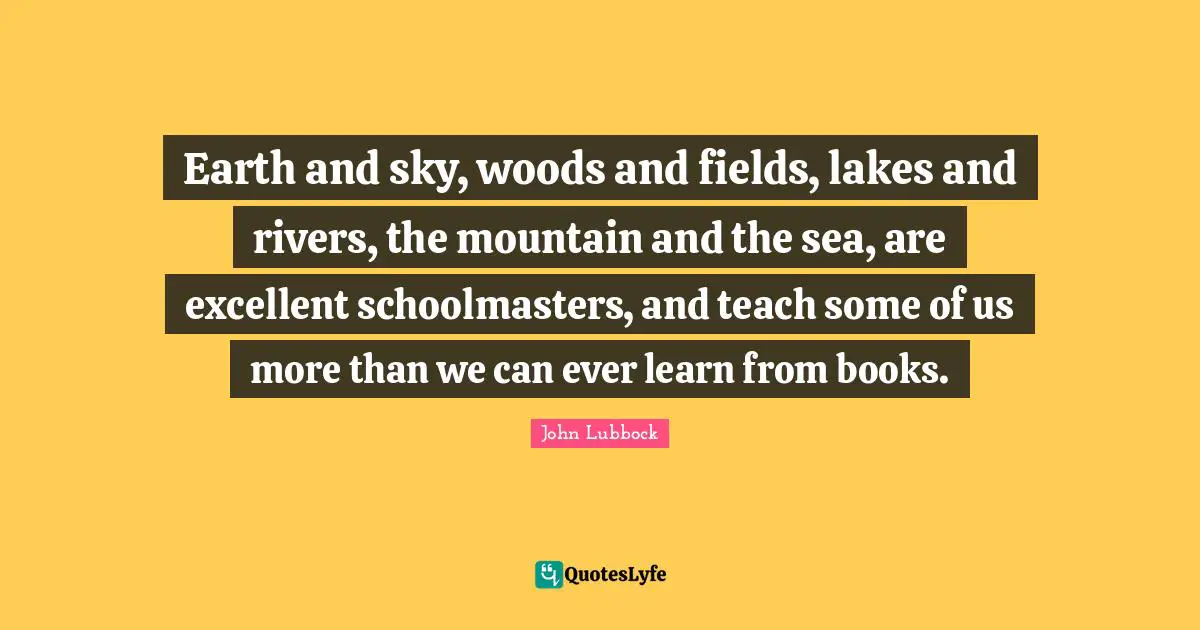 Earth and sky, woods and fields, lakes and rivers, the mountain and the sea, are excellent schoolmasters, and teach some of us more than we can ever learn from books.