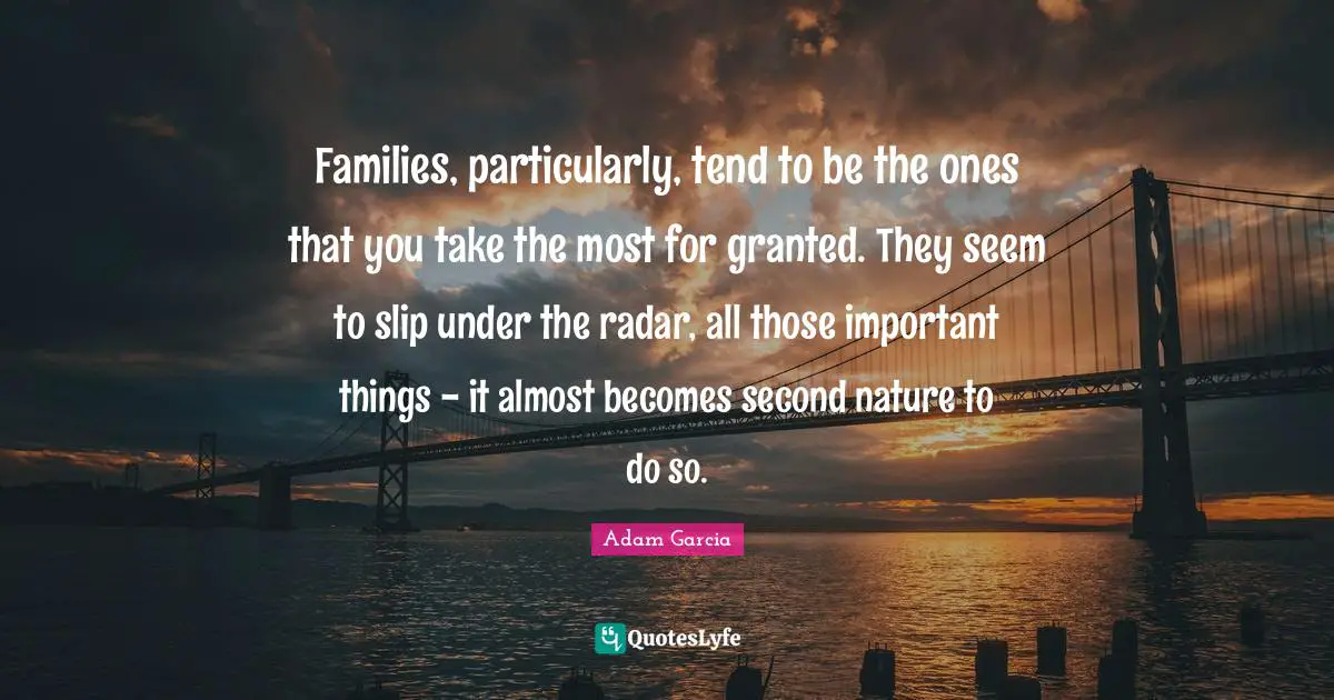 Families, particularly, tend to be the ones that you take the most for granted. They seem to slip under the radar, all those important things - it almost becomes second nature to do so.