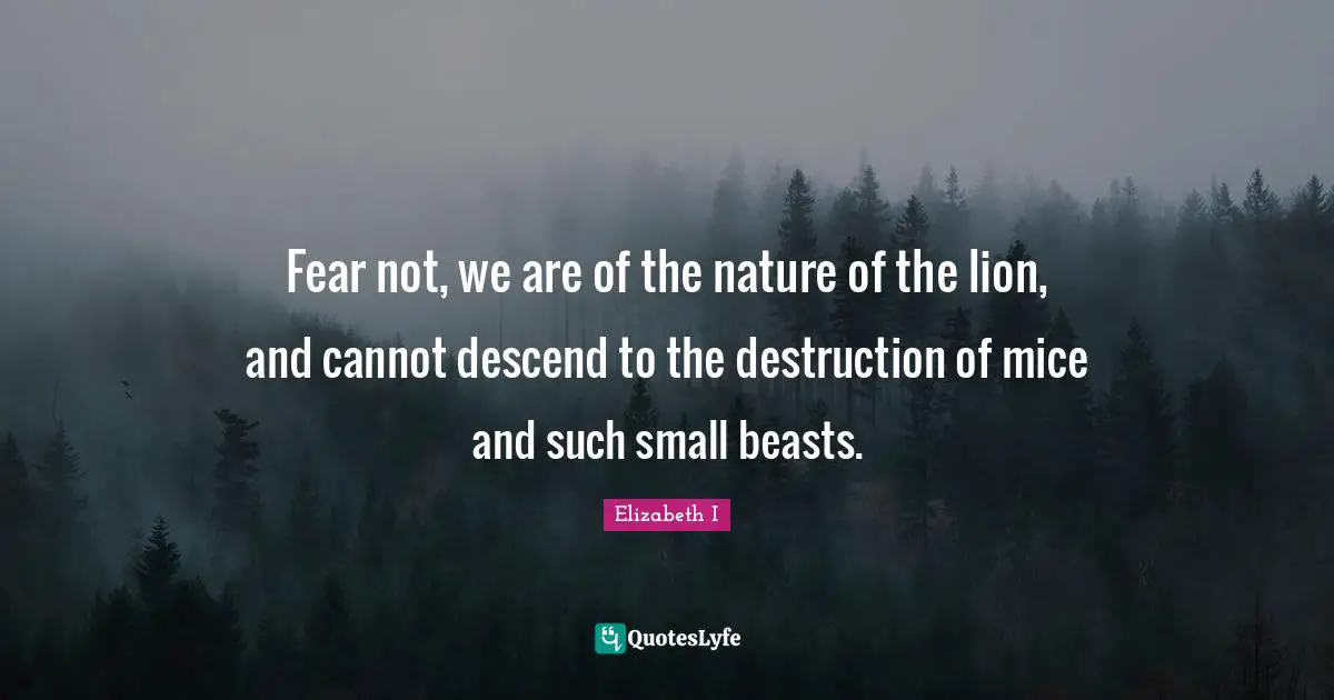 Fear not, we are of the nature of the lion, and cannot descend to the destruction of mice and such small beasts.