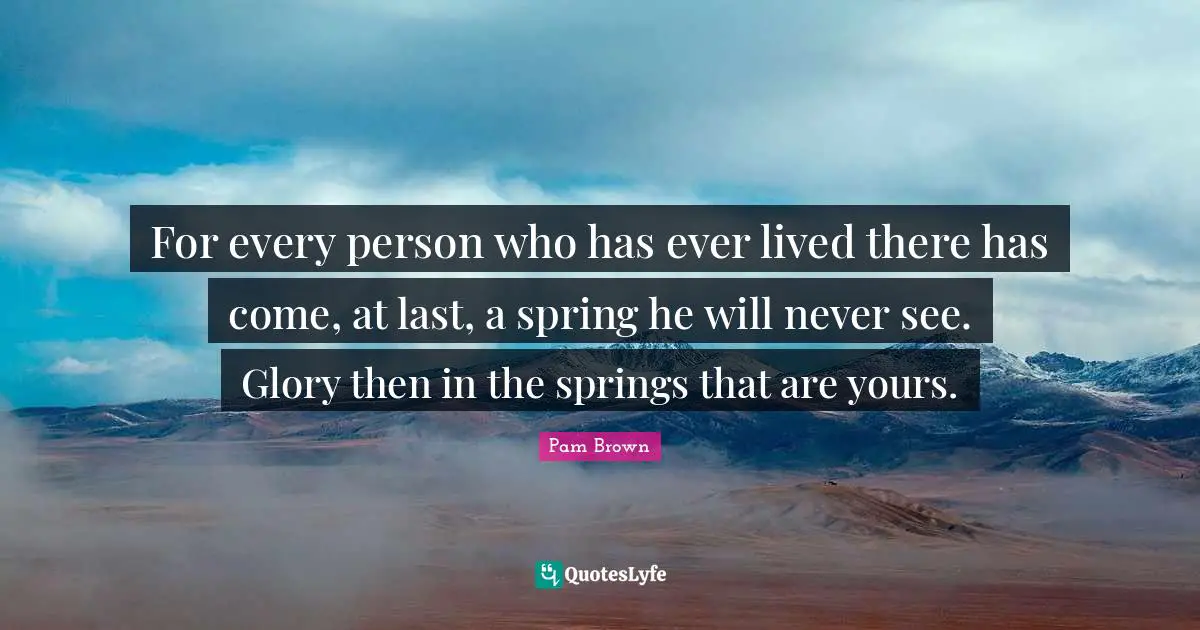For every person who has ever lived there has come, at last, a spring he will never see. Glory then in the springs that are yours.