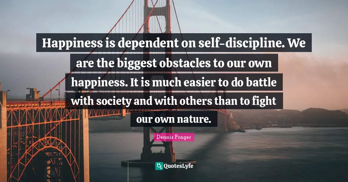 Happiness is dependent on self-discipline. We are the biggest obstacles to our own happiness. It is much easier to do battle with society and with others than to fight our own nature.