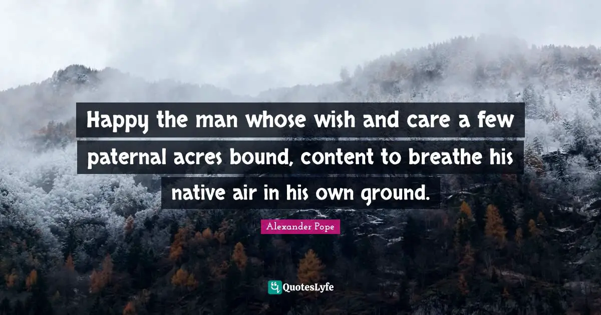 Happy the man whose wish and care a few paternal acres bound, content to breathe his native air in his own ground.