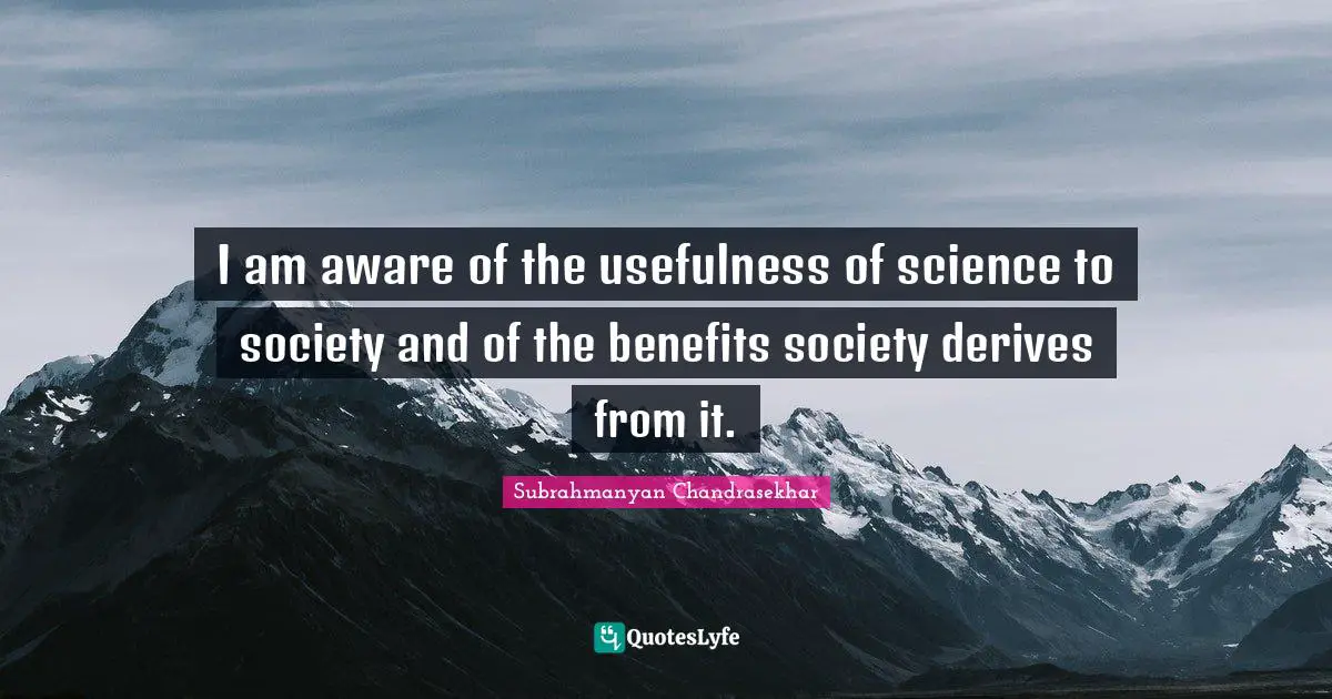 I am aware of the usefulness of science to society and of the benefits society derives from it.