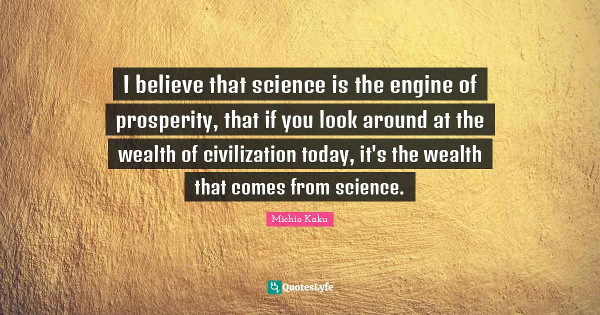 I believe that science is the engine of prosperity, that if you look around at the wealth of civilization today, it's the wealth that comes from science.
