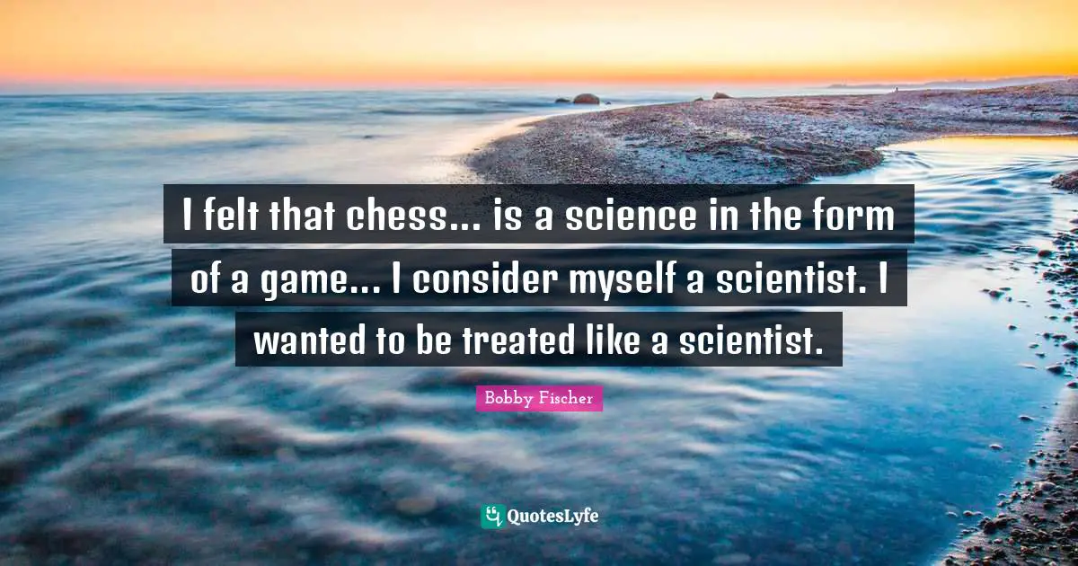I felt that chess... is a science in the form of a game... I consider myself a scientist. I wanted to be treated like a scientist.