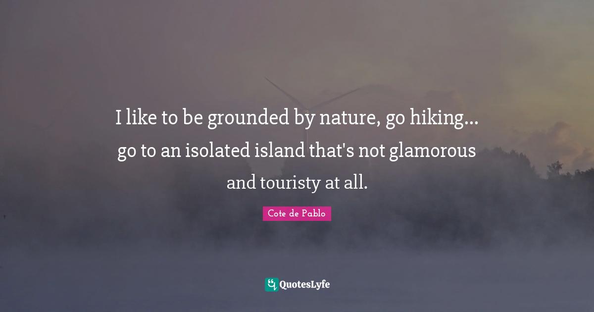 I like to be grounded by nature, go hiking... go to an isolated island that's not glamorous and touristy at all.