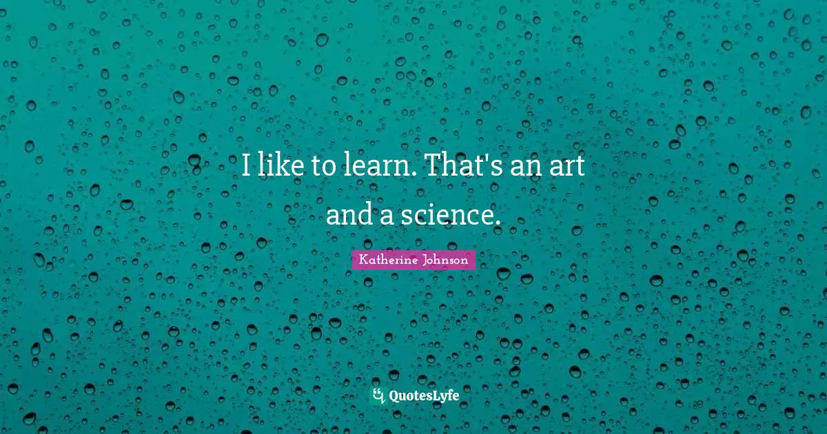 I like to learn. That's an art and a science.