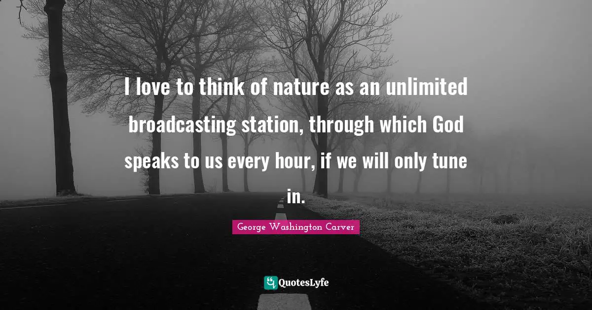 George Washington Carver Quotes: I love to think of nature as an unlimited broadcasting station, through which God speaks to us every hour, if we will only tune in.